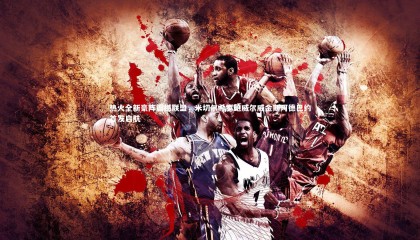 星空体育：热火全新豪阵震撼联盟，米切尔希罗鲍威尔威金斯阿德巴约首发启航