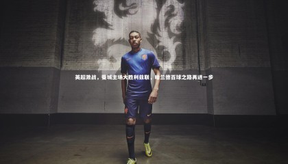 星空体育|英超激战，曼城主场大胜利兹联，哈兰德百球之路再进一步