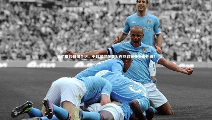 星空体育-马尔康沙特淘金记，中超如何演变为西亚联赛外援孵化器？