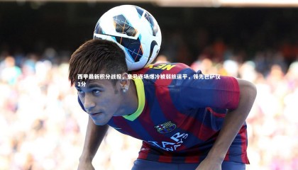 星空体育官网|西甲最新积分战报，皇马连场爆冷被弱旅逼平，领先巴萨仅1分